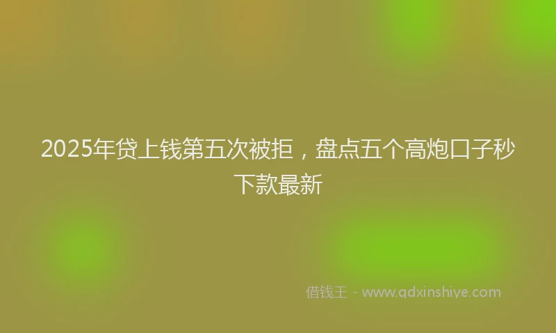 2025年贷上钱第五次被拒，盘点五个高炮口子秒下款最新