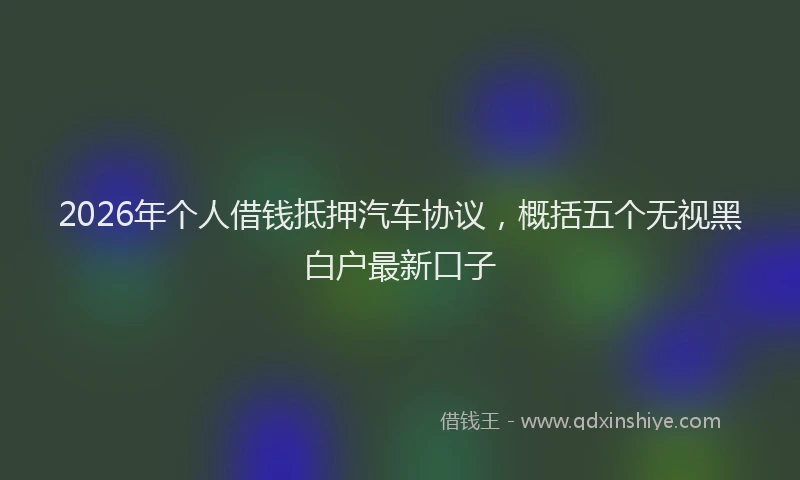 2026年个人借钱抵押汽车协议，概括五个无视黑白户最新口子