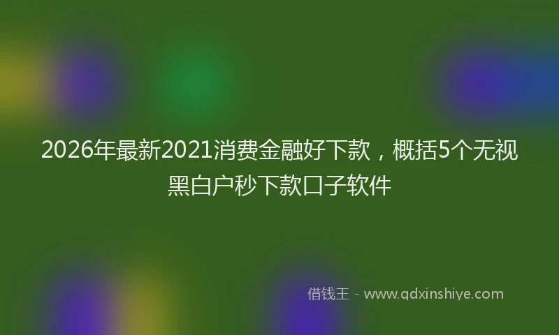 2026年最新2021消费金融好下款，概括5个无视黑白户秒下款口子软件