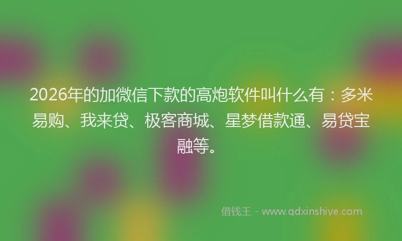 2026年的加微信下款的高炮软件叫什么有：多米易购、我来贷、极客商城、星梦借款通、易贷宝融等。