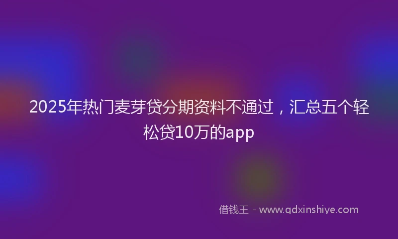 2025年热门麦芽贷分期资料不通过，汇总五个轻松贷10万的app