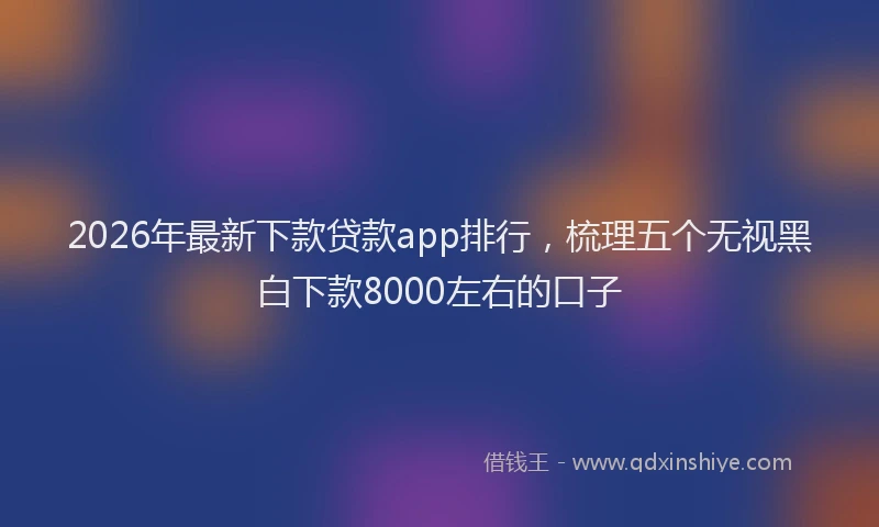 2026年最新下款贷款app排行，梳理五个无视黑白下款8000左右的口子