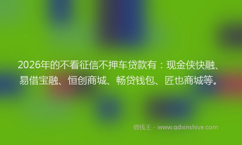 2026年的不看征信不押车贷款有:现金侠快融、易借宝融、恒创商城、畅贷钱包、匠也商城等。