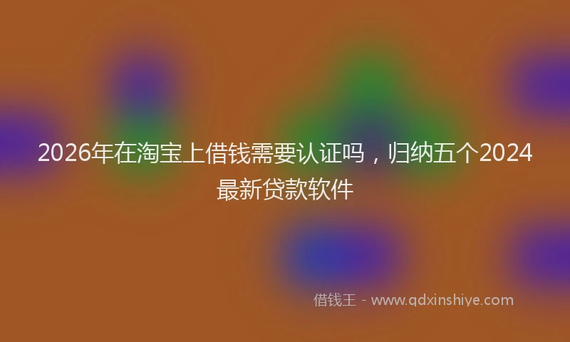 2026年在淘宝上借钱需要认证吗,归纳五个2024最新贷款软件