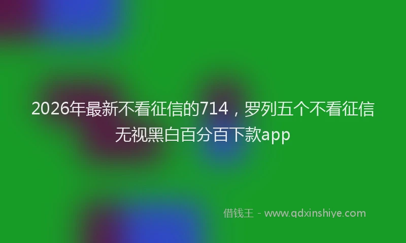 2026年最新不看征信的714，罗列五个不看征信无视黑白百分百下款app