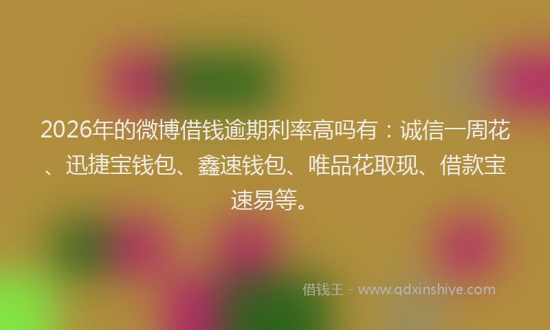 2026年的微博借钱逾期利率高吗有：诚信一周花、迅捷宝钱包、鑫速钱包、唯品花取现、借款宝速易等。
