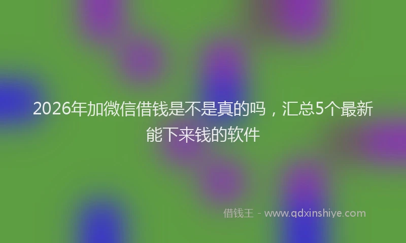 2026年加微信借钱是不是真的吗，汇总5个最新能下来钱的软件