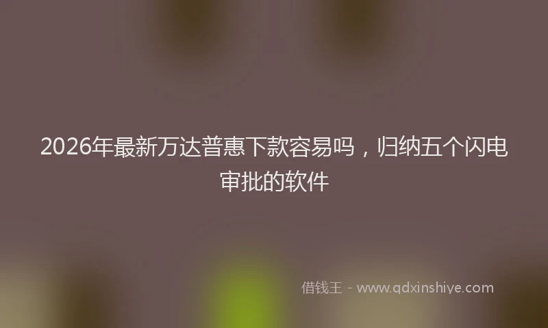 2026年最新万达普惠下款容易吗，归纳五个闪电审批的软件