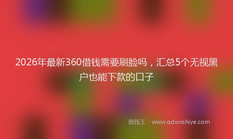 2026年最新360借钱需要刷脸吗，汇总5个无视黑户也能下款的口子