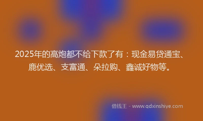 2025年的高炮都不给下款了有:现金易贷通宝、鹿优选、支富通、朵拉购、鑫诚好物等。