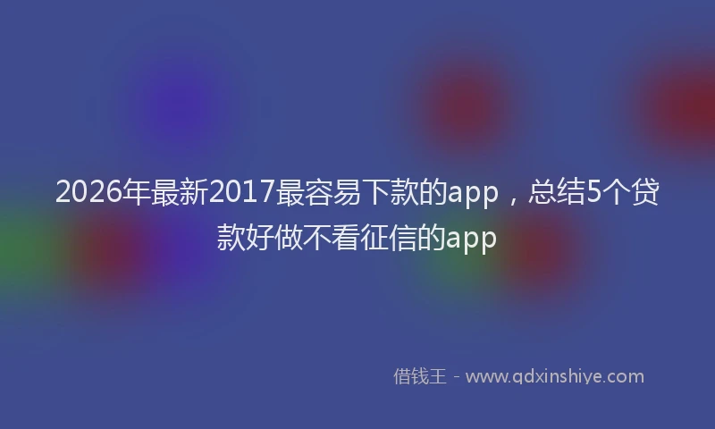 2026年最新2017最容易下款的app,总结5个贷款好做不看征信的app