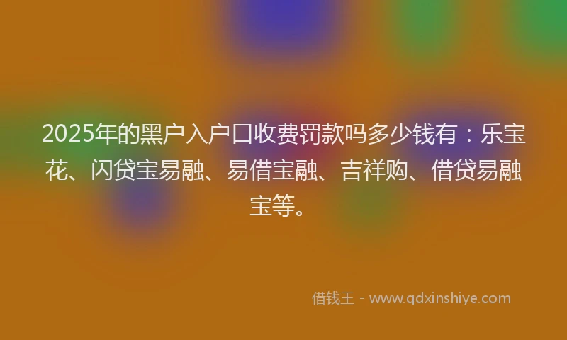 2025年的黑户入户口收费罚款吗多少钱有:乐宝花、闪贷宝易融、易借宝融、吉祥购、借贷易融宝等。