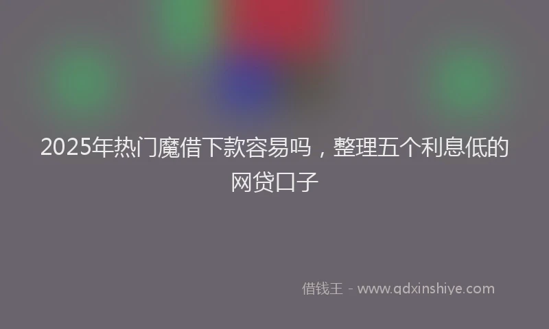2025年热门魔借下款容易吗，整理五个利息低的网贷口子