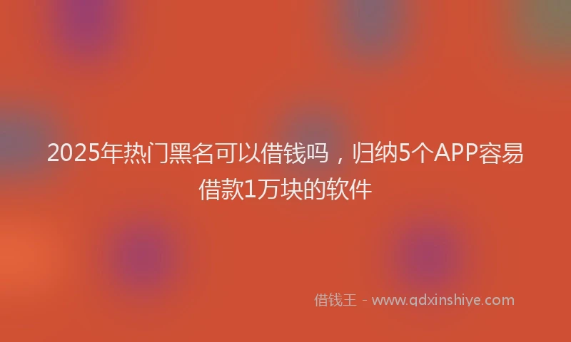 2025年热门黑名可以借钱吗,归纳5个APP容易借款1万块的软件