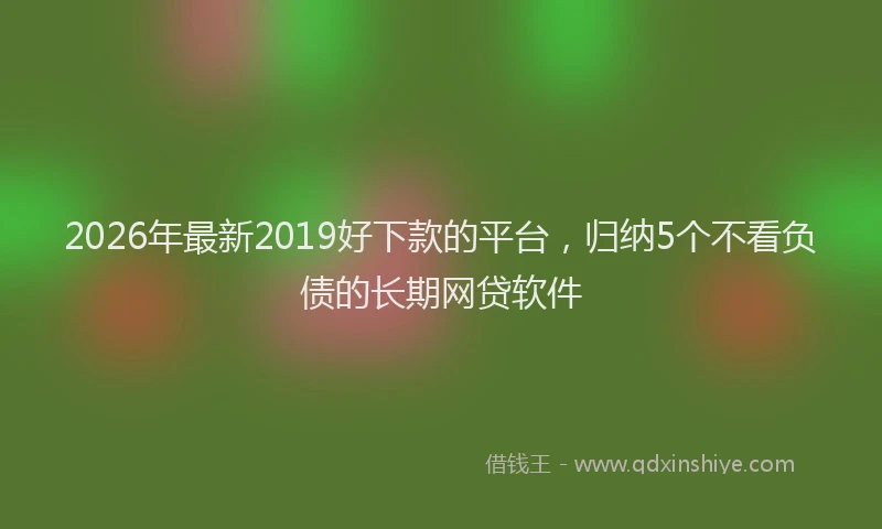 2026年最新2019好下款的平台,归纳5个不看负债的长期网贷软件