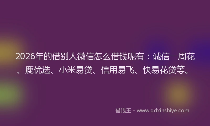 2026年的借别人微信怎么借钱呢有：诚信一周花、鹿优选、小米易贷、信用易飞、快易花贷等。