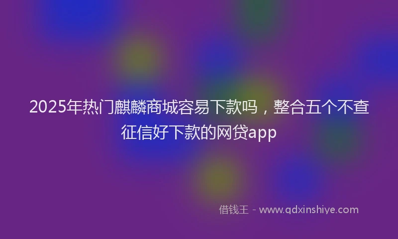 2025年热门麒麟商城容易下款吗，整合五个不查征信好下款的网贷app