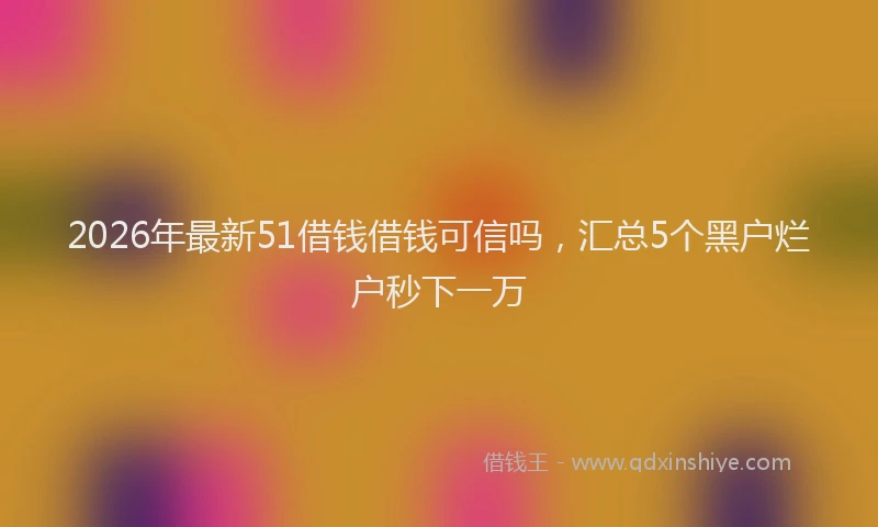 2026年最新51借钱借钱可信吗，汇总5个黑户烂户秒下一万