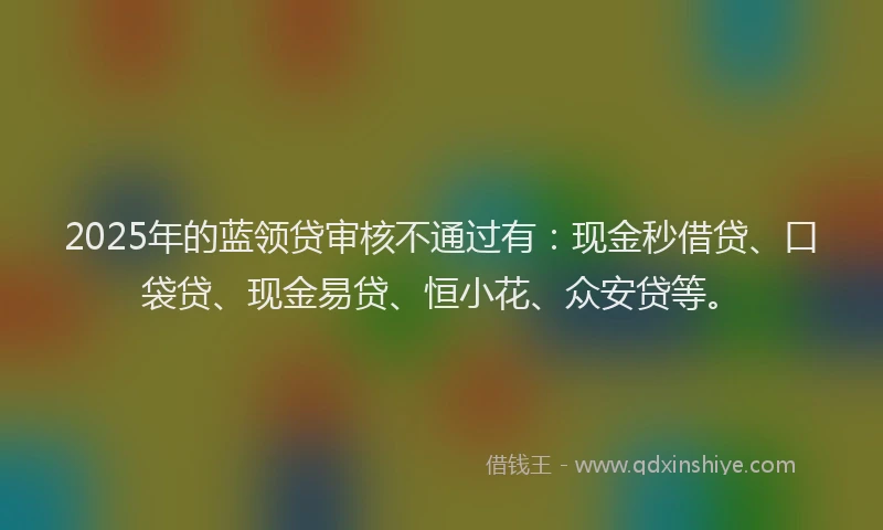 2025年的蓝领贷审核不通过有：现金秒借贷、口袋贷、现金易贷、恒小花、众安贷等。