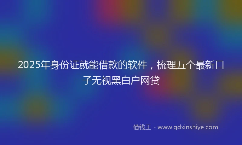 2025年身份证就能借款的软件，梳理五个最新口子无视黑白户网贷