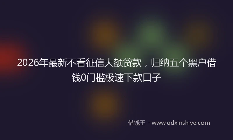 2026年最新不看征信大额贷款，归纳五个黑户借钱0门槛极速下款口子