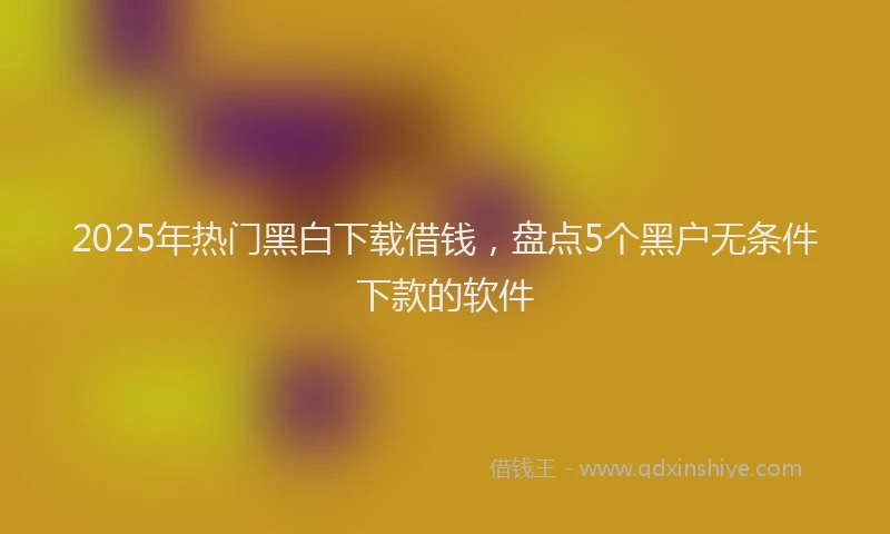 2025年热门黑白下载借钱，盘点5个黑户无条件下款的软件