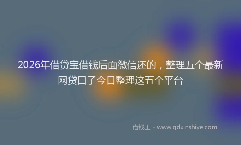 2026年借贷宝借钱后面微信还的，整理五个最新网贷口子今日整理这五个平台