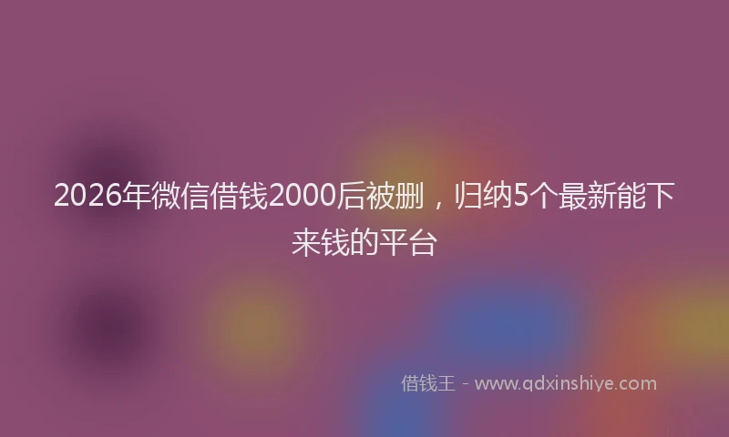 2026年微信借钱2000后被删，归纳5个最新能下来钱的平台