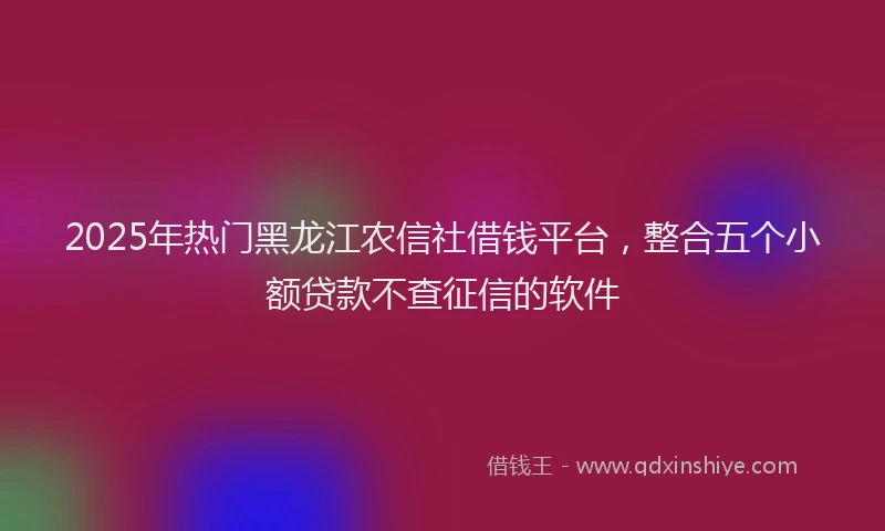 2025年热门黑龙江农信社借钱平台，整合五个小额贷款不查征信的软件
