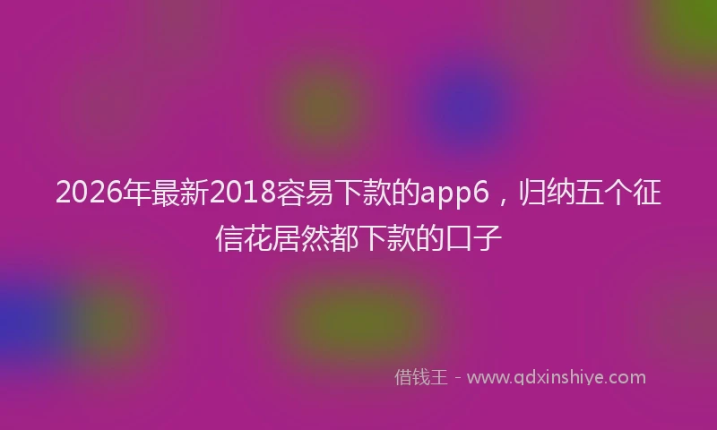 2026年最新2018容易下款的app6，归纳五个征信花居然都下款的口子