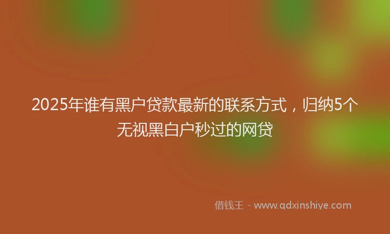2025年谁有黑户贷款最新的联系方式，归纳5个无视黑白户秒过的网贷