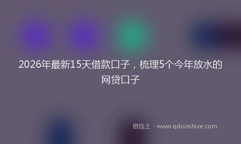 2026年最新15天借款口子，梳理5个今年放水的网贷口子