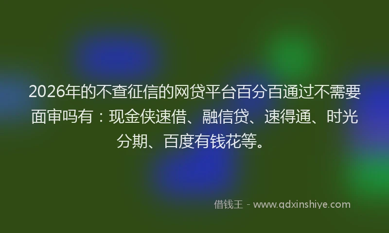 2026年的不查征信的网贷平台百分百通过不需要面审吗有：现金侠速借、融信贷、速得通、时光分期、百度有钱花等。