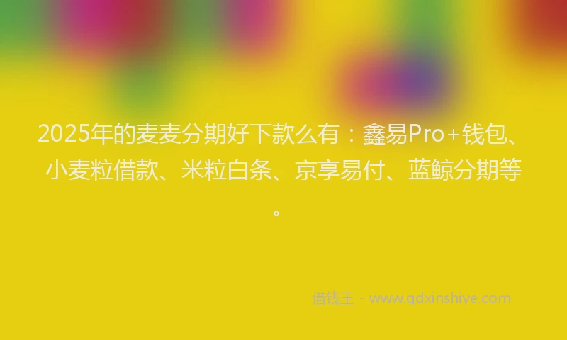 2025年的麦麦分期好下款么有:鑫易Pro+钱包、小麦粒借款、米粒白条、京享易付、蓝鲸分期等。