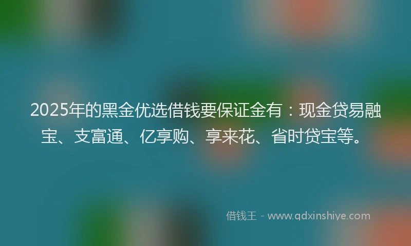 2025年的黑金优选借钱要保证金有：现金贷易融宝、支富通、亿享购、享来花、省时贷宝等。