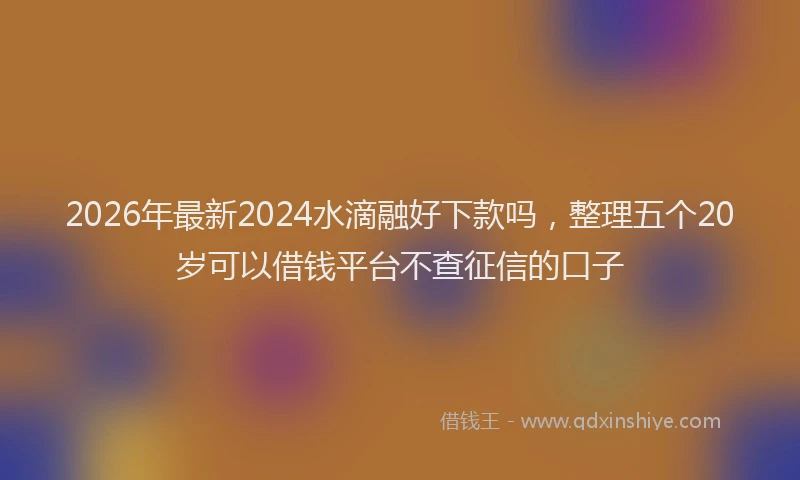 2026年最新2024水滴融好下款吗，整理五个20岁可以借钱平台不查征信的口子