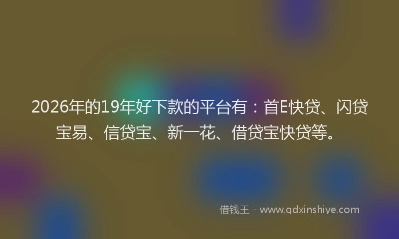2026年的19年好下款的平台有：首E快贷、闪贷宝易、信贷宝、新一花、借贷宝快贷等。