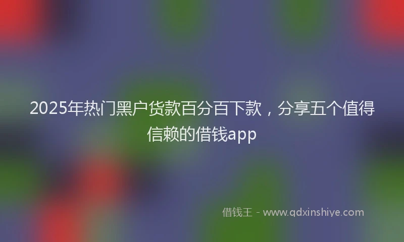 2025年热门黑户货款百分百下款，分享五个值得信赖的借钱app