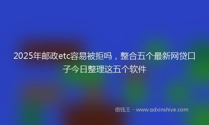 2025年邮政etc容易被拒吗，整合五个最新网贷口子今日整理这五个软件