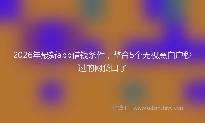 2026年最新app借钱条件，整合5个无视黑白户秒过的网贷口子
