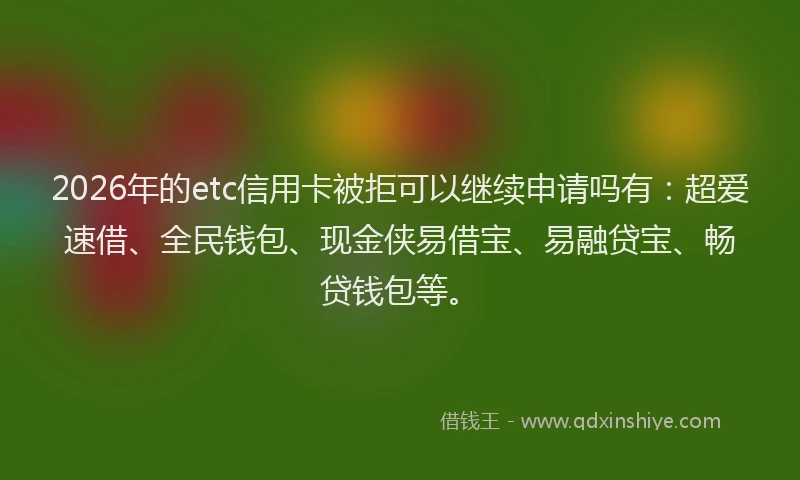 2026年的etc信用卡被拒可以继续申请吗有：超爱速借、全民钱包、现金侠易借宝、易融贷宝、畅贷钱包等。