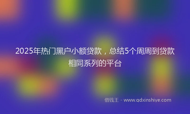 2025年热门黑户小额贷款，总结5个周周到贷款相同系列的平台
