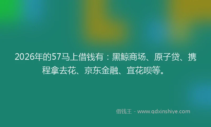 2026年的57马上借钱有:黑鲸商场、原子贷、携程拿去花、京东金融、宜花呗等。
