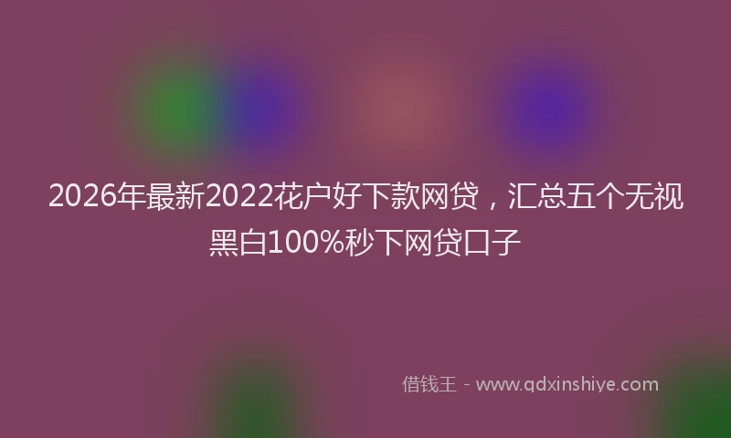2026年最新2022花户好下款网贷,汇总五个无视黑白100%秒下网贷口子