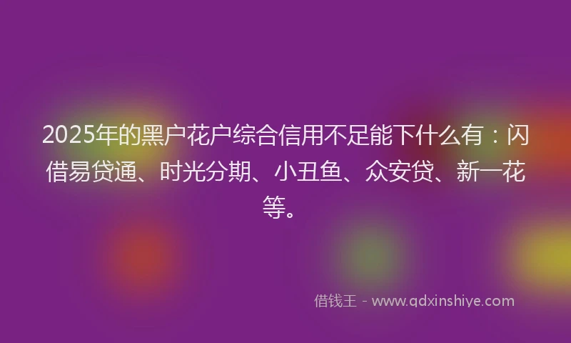 2025年的黑户花户综合信用不足能下什么有：闪借易贷通、时光分期、小丑鱼、众安贷、新一花等。