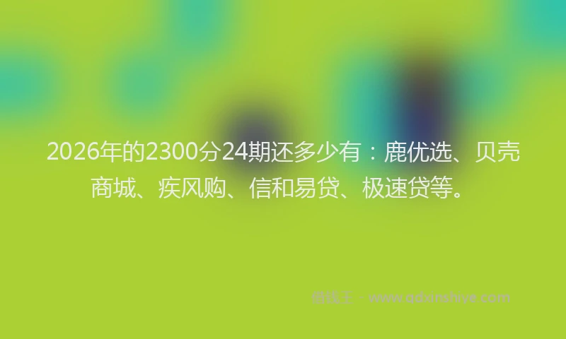 2026年的2300分24期还多少有：鹿优选、贝壳商城、疾风购、信和易贷、极速贷等。