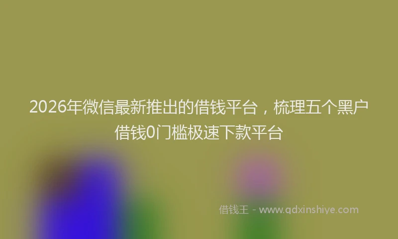 2026年微信最新推出的借钱平台，梳理五个黑户借钱0门槛极速下款平台