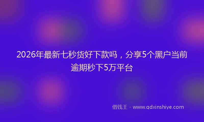 2026年最新七秒货好下款吗，分享5个黑户当前逾期秒下5万平台
