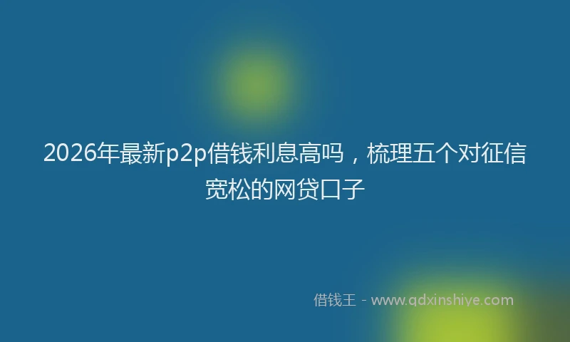 2026年最新p2p借钱利息高吗，梳理五个对征信宽松的网贷口子
