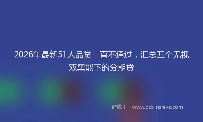 2026年最新51人品贷一直不通过，汇总五个无视双黑能下的分期贷